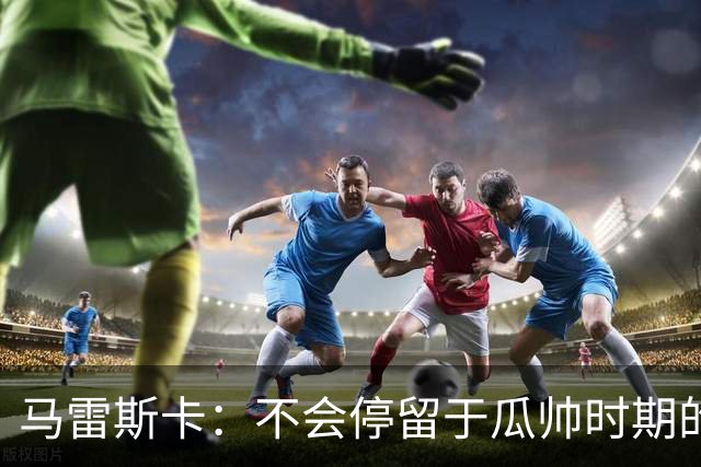 马雷斯卡：不会停留于瓜帅时期的成就 多库对桑德兰可能复出